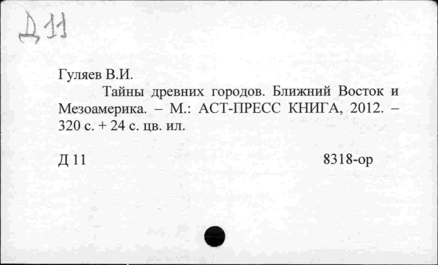 ﻿д«
Гуляев В.И.
Тайны древних городов. Ближний Восток и Мезоамерика. - М.: АСТ-ПРЕСС КНИГА, 2012. — 320 с. + 24 с. цв. ил.
ДИ
8318-ор